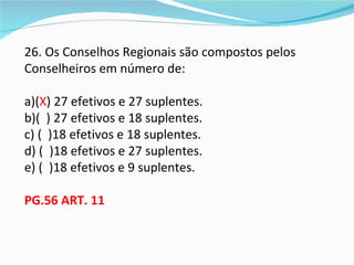 26. Os Conselhos Regionais são compostos pelos
Conselheiros em número de:

a)(X) 27 efetivos e 27 suplentes.
b)( ) 27 efetivos e 18 suplentes.
c) ( )18 efetivos e 18 suplentes.
d) ( )18 efetivos e 27 suplentes.
e) ( )18 efetivos e 9 suplentes.

PG.56 ART. 11
 