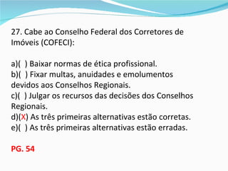 27. Cabe ao Conselho Federal dos Corretores de
Imóveis (COFECI):

a)( ) Baixar normas de ética profissional.
b)( ) Fixar multas, anuidades e emolumentos
devidos aos Conselhos Regionais.
c)( ) Julgar os recursos das decisões dos Conselhos
Regionais.
d)(X) As três primeiras alternativas estão corretas.
e)( ) As três primeiras alternativas estão erradas.

PG. 54
 