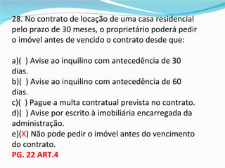28. No contrato de locação de uma casa residencial
pelo prazo de 30 meses, o proprietário poderá pedir
o imóvel antes de vencido o contrato desde que:

a)( ) Avise ao inquilino com antecedência de 30
dias.
b)( ) Avise ao inquilino com antecedência de 60
dias.
c)( ) Pague a multa contratual prevista no contrato.
d)( ) Avise por escrito à imobiliária encarregada da
administração.
e)(X) Não pode pedir o imóvel antes do vencimento
do contrato.
PG. 22 ART.4
 