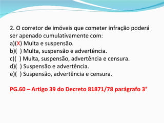 2. O corretor de imóveis que cometer infração poderá
ser apenado cumulativamente com:
a)(X) Multa e suspensão.
b)( ) Multa, suspensão e advertência.
c)( ) Multa, suspensão, advertência e censura.
d)( ) Suspensão e advertência.
e)( ) Suspensão, advertência e censura.

PG.60 – Artigo 39 do Decreto 81871/78 parágrafo 3°
 