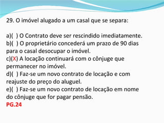 29. O imóvel alugado a um casal que se separa:

a)( ) O Contrato deve ser rescindido imediatamente.
b)( ) O proprietário concederá um prazo de 90 dias
para o casal desocupar o imóvel.
c)(X) A locação continuará com o cônjuge que
permanecer no imóvel.
d)( ) Faz-se um novo contrato de locação e com
reajuste do preço do aluguel.
e)( ) Faz-se um novo contrato de locação em nome
do cônjuge que for pagar pensão.
PG.24
 