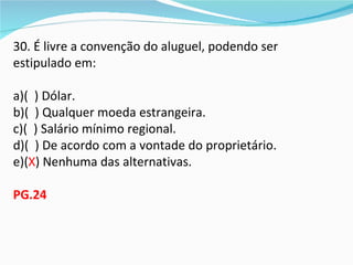 30. É livre a convenção do aluguel, podendo ser
estipulado em:

a)( ) Dólar.
b)( ) Qualquer moeda estrangeira.
c)( ) Salário mínimo regional.
d)( ) De acordo com a vontade do proprietário.
e)(X) Nenhuma das alternativas.

PG.24
 