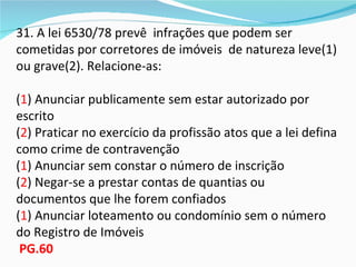31. A lei 6530/78 prevê infrações que podem ser
cometidas por corretores de imóveis de natureza leve(1)
ou grave(2). Relacione-as:

(1) Anunciar publicamente sem estar autorizado por
escrito
(2) Praticar no exercício da profissão atos que a lei defina
como crime de contravenção
(1) Anunciar sem constar o número de inscrição
(2) Negar-se a prestar contas de quantias ou
documentos que lhe forem confiados
(1) Anunciar loteamento ou condomínio sem o número
do Registro de Imóveis
 PG.60
 