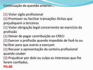 Continuação da questão anterior...

(1) Violar sigilo profissional
(2) Promover ou facilitar transações ilícitas que
prejudiquem a terceiros
(1) Violar obrigação legal concernente ao exercício da
profissão
(1) Deixar de pagar contribuição ao CRECI
(2) Exercer a profissão quando impedido de fazê-lo ou
facilitar para que outras a exerçam
(1) Recusar a apresentação da carteira profissional
quando couber
(2) Prejudicar por dolo ou culpa os interesses que lhe
forem confiados.
PG.60
 