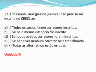32. Uma imobiliária (pessoa jurídica) não precisa ser
inscrita no CRECI se:

a)( ) Todos os sócios forem corretores inscritos.
b)( ) Se pelo menos um sócio for inscrito.
c)( ) Se todos os seus corretores forem inscritos.
d)( ) Se não tiver nenhum corretor nela trabalhando.
e)(X) Todas as alternativas estão erradas.

Unidade III
 