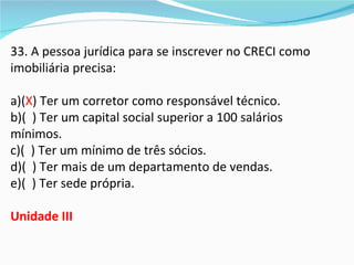 33. A pessoa jurídica para se inscrever no CRECI como
imobiliária precisa:

a)(X) Ter um corretor como responsável técnico.
b)( ) Ter um capital social superior a 100 salários
mínimos.
c)( ) Ter um mínimo de três sócios.
d)( ) Ter mais de um departamento de vendas.
e)( ) Ter sede própria.

Unidade III
 