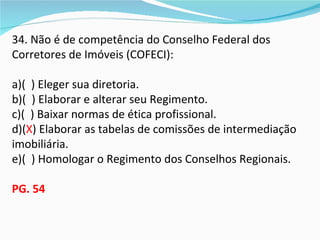 34. Não é de competência do Conselho Federal dos
Corretores de Imóveis (COFECI):

a)( ) Eleger sua diretoria.
b)( ) Elaborar e alterar seu Regimento.
c)( ) Baixar normas de ética profissional.
d)(X) Elaborar as tabelas de comissões de intermediação
imobiliária.
e)( ) Homologar o Regimento dos Conselhos Regionais.

PG. 54
 