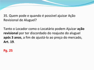 35. Quem pode e quando é possível ajuizar Ação
Revisional de Aluguel?

Tanto o Locador como o Locatário podem Ajuizar ação
revisional por ter discordado do reajuste do aluguel
após 3 anos, a fim de ajustá-lo ao preço do mercado,
Art. 19.

Pg. 25
 