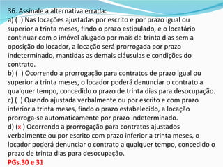 36. Assinale a alternativa errada:
a) ( ) Nas locações ajustadas por escrito e por prazo igual ou
superior a trinta meses, findo o prazo estipulado, e o locatário
continuar com o imóvel alugado por mais de trinta dias sem a
oposição do locador, a locação será prorrogada por prazo
indeterminado, mantidas as demais cláusulas e condições do
contrato.
b) ( ) Ocorrendo a prorrogação para contratos de prazo igual ou
superior a trinta meses, o locador poderá denunciar o contrato a
qualquer tempo, concedido o prazo de trinta dias para desocupação.
c) ( ) Quando ajustada verbalmente ou por escrito e com prazo
inferior a trinta meses, findo o prazo estabelecido, a locação
prorroga-se automaticamente por prazo indeterminado.
d) (x ) Ocorrendo a prorrogação para contratos ajustados
verbalmente ou por escrito com prazo inferior a trinta meses, o
locador poderá denunciar o contrato a qualquer tempo, concedido o
prazo de trinta dias para desocupação.
PGs.30 e 31
 