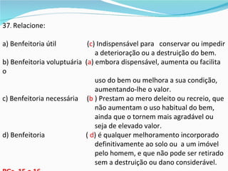 37. Relacione:

a) Benfeitoria útil         (c) Indispensável para conservar ou impedir
                               a deterioração ou a destruição do bem.
b) Benfeitoria voluptuária (a) embora dispensável, aumenta ou facilita
o
                               uso do bem ou melhora a sua condição,
                               aumentando-lhe o valor.
c) Benfeitoria necessária (b ) Prestam ao mero deleito ou recreio, que
                               não aumentam o uso habitual do bem,
                               ainda que o tornem mais agradável ou
                               seja de elevado valor.
d) Benfeitoria             ( d) é qualquer melhoramento incorporado
                               definitivamente ao solo ou a um imóvel
                               pelo homem, e que não pode ser retirado
                               sem a destruição ou dano considerável.
 