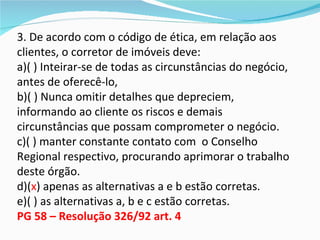 3. De acordo com o código de ética, em relação aos
clientes, o corretor de imóveis deve:
a)( ) Inteirar-se de todas as circunstâncias do negócio,
antes de oferecê-lo,
b)( ) Nunca omitir detalhes que depreciem,
informando ao cliente os riscos e demais
circunstâncias que possam comprometer o negócio.
c)( ) manter constante contato com o Conselho
Regional respectivo, procurando aprimorar o trabalho
deste órgão.
d)(x) apenas as alternativas a e b estão corretas.
e)( ) as alternativas a, b e c estão corretas.
PG 58 – Resolução 326/92 art. 4
 