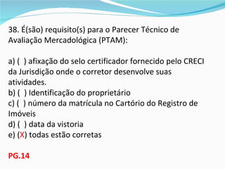 38. É(são) requisito(s) para o Parecer Técnico de
Avaliação Mercadológica (PTAM):

a) ( ) afixação do selo certificador fornecido pelo CRECI
da Jurisdição onde o corretor desenvolve suas
atividades.
b) ( ) Identificação do proprietário
c) ( ) número da matrícula no Cartório do Registro de
Imóveis
d) ( ) data da vistoria
e) (X) todas estão corretas

PG.14
 