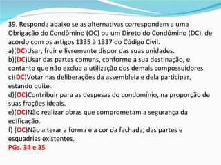 39. Responda abaixo se as alternativas correspondem a uma
Obrigação do Condômino (OC) ou um Direto do Condômino (DC), de
acordo com os artigos 1335 à 1337 do Código Civil.
a)(DC)Usar, fruir e livremente dispor das suas unidades.
b)(DC)Usar das partes comuns, conforme a sua destinação, e
contanto que não exclua a utilização dos demais compossuidores.
c)(DC)Votar nas deliberações da assembleia e dela participar,
estando quite.
d)(OC)Contribuir para as despesas do condomínio, na proporção de
suas frações ideais.
e)(OC)Não realizar obras que comprometam a segurança da
edificação.
f) (OC)Não alterar a forma e a cor da fachada, das partes e
esquadrias existentes.
PGs. 34 e 35
 