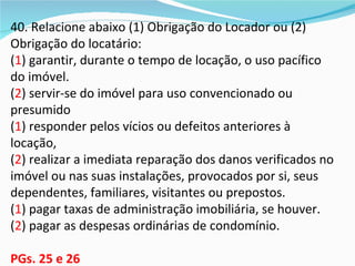 40. Relacione abaixo (1) Obrigação do Locador ou (2)
Obrigação do locatário:
(1) garantir, durante o tempo de locação, o uso pacífico
do imóvel.
(2) servir-se do imóvel para uso convencionado ou
presumido
(1) responder pelos vícios ou defeitos anteriores à
locação,
(2) realizar a imediata reparação dos danos verificados no
imóvel ou nas suas instalações, provocados por si, seus
dependentes, familiares, visitantes ou prepostos.
(1) pagar taxas de administração imobiliária, se houver.
(2) pagar as despesas ordinárias de condomínio.

PGs. 25 e 26
 