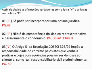 Assinale abaixo as afirmações verdadeiras com a letra “V” e as falsas
com a letra “F”.

01 ( F ) Só pode ser incorporador uma pessoa jurídica.
PG.42

02 ( F ) Não é da competência do síndico representar ativa
e passivamente o condomínio. PG. 36 art.1348, II

03( V ) O Artigo 5 da Resolução COFECI 326/92 impõe a
responsabilidade do corretor pelos atos que venha a
praticar e cujas consequências possam ser danosas ao
cliente e, como tal, responsabiliza-lo civil e criminalmente.
PG. 59
 
