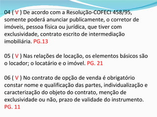 04 ( V ) De acordo com a Resolução-COFECI 458/95,
somente poderá anunciar publicamente, o corretor de
imóveis, pessoa física ou jurídica, que tiver com
exclusividade, contrato escrito de intermediação
imobiliária. PG.13

05 ( V ) Nas relações de locação, os elementos básicos são
o locador; o locatário e o imóvel. PG. 21

06 ( V ) No contrato de opção de venda é obrigatório
constar nome e qualificação das partes, individualização e
caracterização do objeto do contrato, menção de
exclusividade ou não, prazo de validade do instrumento.
PG. 11
 
