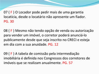 07 ( F ) O Locador pode pedir mais de uma garantia
locatícia, desde o locatário não apresente um fiador.
PG. 30

08 ( F ) Mesmo não tendo opção de venda ou autorização
para vender um imóvel, o corretor poderá anunciá-lo
publicamente desde que seja inscrito no CRECI e esteja
em dia com a sua anuidade. PG. 12

09 ( F ) A tabela de comissão pela intermediação
imobiliária é definida nos Congressos dos corretores de
imóveis que se realizam anualmente. PG. 57
 