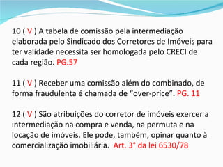 10 ( V ) A tabela de comissão pela intermediação
elaborada pelo Sindicado dos Corretores de Imóveis para
ter validade necessita ser homologada pelo CRECI de
cada região. PG.57

11 ( V ) Receber uma comissão além do combinado, de
forma fraudulenta é chamada de “over-price”. PG. 11

12 ( V ) São atribuições do corretor de imóveis exercer a
intermediação na compra e venda, na permuta e na
locação de imóveis. Ele pode, também, opinar quanto à
comercialização imobiliária. Art. 3° da lei 6530/78
 