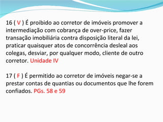 16 ( V ) É proibido ao corretor de imóveis promover a
intermediação com cobrança de over-price, fazer
transação imobiliária contra disposição literal da lei,
praticar quaisquer atos de concorrência desleal aos
colegas, desviar, por qualquer modo, cliente de outro
corretor. Unidade IV

17 ( F ) É permitido ao corretor de imóveis negar-se a
prestar contas de quantias ou documentos que lhe forem
confiados. PGs. 58 e 59
 