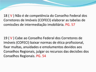 18 ( V ) Não é de competência do Conselho Federal dos
Corretores de Imóveis (COFECI) elaborar as tabelas de
comissões de intermediação imobiliária. PG. 57


19 ( V ) Cabe ao Conselho Federal dos Corretores de
Imóveis (COFECI) baixar normas de ética profissional,
fixar multas, anuidades e emolumentos devidos aos
Conselhos Regionais, julgar os recursos das decisões dos
Conselhos Regionais. PG. 54
 