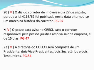 20 ( V ) O dia do corretor de imóveis é dia 27 de agosto,
porque a lei 4116/62 foi publicada nesta data e tornou-se
um marco na história do corretor. PG.07

•( V ) O prazo para avisar o CRECI, caso o corretor
responsável pela pessoa jurídica resolva sair da empresa, é
de 15 dias. PG.47

22 ( V ) A diretoria do COFECI será composta de um
Presidente, dois Vice-Presidentes, dois Secretários e dois
Tesoureiros. PG.54
 
