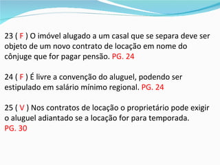 23 ( F ) O imóvel alugado a um casal que se separa deve ser
objeto de um novo contrato de locação em nome do
cônjuge que for pagar pensão. PG. 24

24 ( F ) É livre a convenção do aluguel, podendo ser
estipulado em salário mínimo regional. PG. 24

25 ( V ) Nos contratos de locação o proprietário pode exigir
o aluguel adiantado se a locação for para temporada.
PG. 30
 