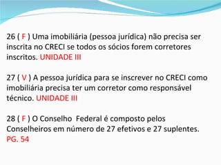 26 ( F ) Uma imobiliária (pessoa jurídica) não precisa ser
inscrita no CRECI se todos os sócios forem corretores
inscritos. UNIDADE III

27 ( V ) A pessoa jurídica para se inscrever no CRECI como
imobiliária precisa ter um corretor como responsável
técnico. UNIDADE III

28 ( F ) O Conselho Federal é composto pelos
Conselheiros em número de 27 efetivos e 27 suplentes.
PG. 54
 