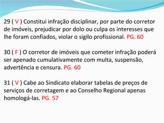 29 ( V ) Constitui infração disciplinar, por parte do corretor
de imóveis, prejudicar por dolo ou culpa os interesses que
lhe foram confiados, violar o sigilo profissional. PG. 60

30 ( F ) O corretor de imóveis que cometer infração poderá
ser apenado cumulativamente com multa, suspensão,
advertência e censura. PG. 60

31 ( V ) Cabe ao Sindicato elaborar tabelas de preços de
serviços de corretagem e ao Conselho Regional apenas
homologá-las. PG. 57
 