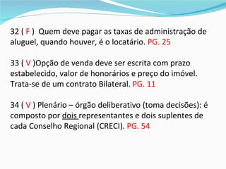 32 ( F ) Quem deve pagar as taxas de administração de
aluguel, quando houver, é o locatário. PG. 25

33 ( V )Opção de venda deve ser escrita com prazo
estabelecido, valor de honorários e preço do imóvel.
Trata-se de um contrato Bilateral. PG. 11

34 ( V ) Plenário – órgão deliberativo (toma decisões): é
composto por dois representantes e dois suplentes de
cada Conselho Regional (CRECI). PG. 54
 