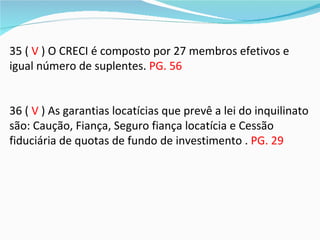 35 ( V ) O CRECI é composto por 27 membros efetivos e
igual número de suplentes. PG. 56


36 ( V ) As garantias locatícias que prevê a lei do inquilinato
são: Caução, Fiança, Seguro fiança locatícia e Cessão
fiduciária de quotas de fundo de investimento . PG. 29
 