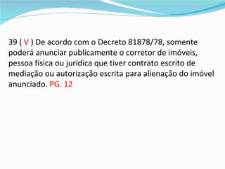 39 ( V ) De acordo com o Decreto 81878/78, somente
poderá anunciar publicamente o corretor de imóveis,
pessoa física ou jurídica que tiver contrato escrito de
mediação ou autorização escrita para alienação do imóvel
anunciado. PG. 12
 
