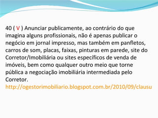 40 ( V ) Anunciar publicamente, ao contrário do que
imagina alguns profissionais, não é apenas publicar o
negócio em jornal impresso, mas também em panfletos,
carros de som, placas, faixas, pinturas em parede, site do
Corretor/Imobiliária ou sites específicos de venda de
imóveis, bem como qualquer outro meio que torne
pública a negociação imobiliária intermediada pelo
Corretor.
http://ogestorimobiliario.blogspot.com.br/2010/09/clausula-
 