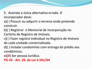 5. Assinale a única alternativa errada. O
incorporador deve:
a)( ) Possuir ou adquirir o terreno onde pretende
construir.
b)( ) Registrar o Memorial de Incorporação no
Cartório de Registro de Imóveis.
c)( ) Fazer registro individual no Registro de Imóveis
de cada unidade comercializada.
d)( ) Instalar condomínio com entrega do prédio aos
condôminos.
e)(X) Ser pessoa Jurídica.
PG 43 - Art. 29, da Lei 4.591/64
 