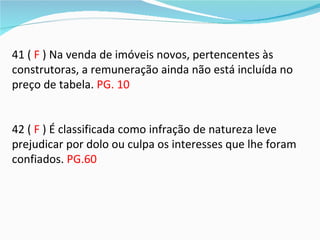 41 ( F ) Na venda de imóveis novos, pertencentes às
construtoras, a remuneração ainda não está incluída no
preço de tabela. PG. 10


42 ( F ) É classificada como infração de natureza leve
prejudicar por dolo ou culpa os interesses que lhe foram
confiados. PG.60
 