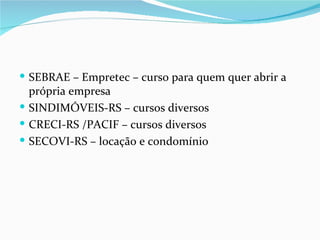 SEBRAE – Empretec – curso para quem quer abrir a
  própria empresa
 SINDIMÓVEIS-RS – cursos diversos
 CRECI-RS /PACIF – cursos diversos
 SECOVI-RS – locação e condomínio
 