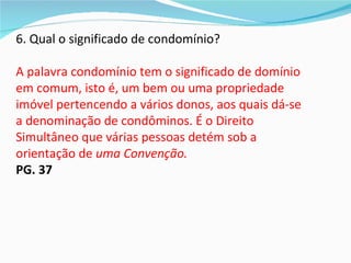 6. Qual o significado de condomínio?

A palavra condomínio tem o significado de domínio
em comum, isto é, um bem ou uma propriedade
imóvel pertencendo a vários donos, aos quais dá-se
a denominação de condôminos. É o Direito
Simultâneo que várias pessoas detém sob a
orientação de uma Convenção.
PG. 37
 
