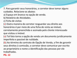 7. Para garantir seus honorários, o corretor deve tomar alguns
cuidados. Relacione-os abaixo:
a) Espaço em branco na opção de venda.
b) Relatório de Atividades.
c) Ficha de visitas
(c) Outra maneira do corretor resguardar seu direito aos
honorários é por meio de uma ficha de visita ao imóvel,
corretamente preenchida e assinada pelo cliente interessado
que visitou o imóvel.
(a) Tal fato torna a opção de venda um documento juridicamente
imperfeito e passível de nulidade.
(b) Ao término do contrato de Opção de Venda, a fim de garantir
seus direitos à comissão, o corretor deve comunicar por escrito
ao proprietário o nome a identificação das pessoas por ele
trabalhadas.
PG. 12
 