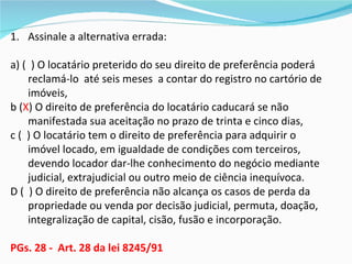 1. Assinale a alternativa errada:

a) ( ) O locatário preterido do seu direito de preferência poderá
    reclamá-lo até seis meses a contar do registro no cartório de
    imóveis,
b (X) O direito de preferência do locatário caducará se não
    manifestada sua aceitação no prazo de trinta e cinco dias,
c ( ) O locatário tem o direito de preferência para adquirir o
    imóvel locado, em igualdade de condições com terceiros,
    devendo locador dar-lhe conhecimento do negócio mediante
    judicial, extrajudicial ou outro meio de ciência inequívoca.
D ( ) O direito de preferência não alcança os casos de perda da
    propriedade ou venda por decisão judicial, permuta, doação,
    integralização de capital, cisão, fusão e incorporação.

PGs. 28 - Art. 28 da lei 8245/91
 