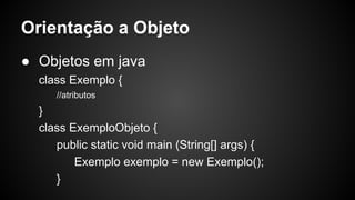 Orientação a Objeto
● Objetos em java
class Exemplo {
//atributos
}
class ExemploObjeto {
public static void main (String[] args) {
Exemplo exemplo = new Exemplo();
}
 
