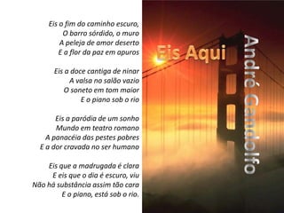 Eis o fim do caminho escuro,O barro sórdido, o muroA peleja de amor desertoE a flor da paz em apuros Eis a doce cantiga de ninarA valsa no salão vazioO soneto em tom maiorE o piano sob o rio Eis a paródia de um sonhoMundo em teatro romanoA panacéia das pestes pobresE a dor cravada no ser humano Eis que a madrugada é claraE eis que o dia é escuro, viuNão há substância assim tão caraE o piano, está sob o rio.Eis AquiAndré Gandolfo