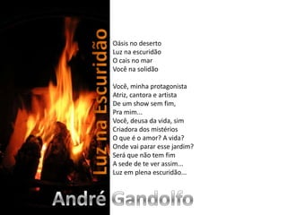 Oásis no desertoLuz na escuridãoO cais no marVocê na solidão Você, minha protagonistaAtriz, cantora e artistaDe um show sem fim,Pra mim...Você, deusa da vida, simCriadora dos mistériosO que é o amor? A vida?Onde vai parar esse jardim?Será que não tem fimA sede de te ver assim...Luz em plena escuridão...Luz na EscuridãoAndré Gandolfo