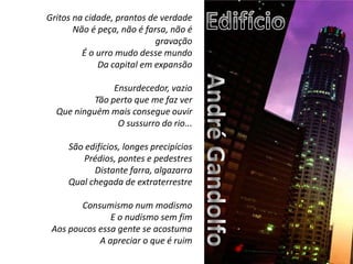 EdifícioGritos na cidade, prantos de verdadeNão é peça, não é farsa, não é gravaçãoÉ o urro mudo desse mundoDa capital em expansão Ensurdecedor, vazioTão perto que me faz verQue ninguém mais consegue ouvirO sussurro do rio... São edifícios, longes precipíciosPrédios, pontes e pedestresDistante farra, algazarraQual chegada de extraterrestre  Consumismo num modismoE o nudismo sem fimAos poucos essa gente se acostumaA apreciar o que é ruimAndré Gandolfo