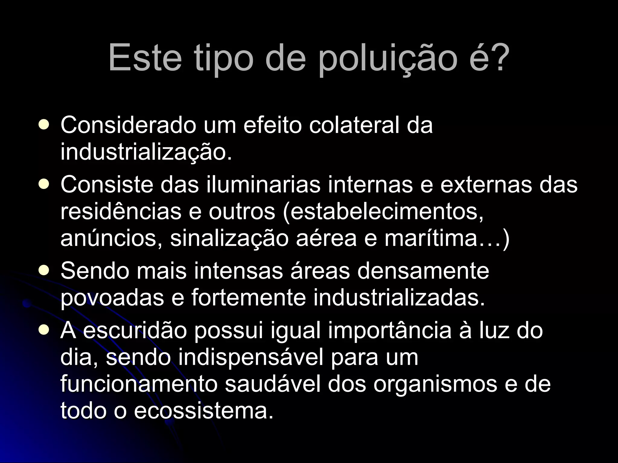 Este tipo de poluição é? Considerado um efeito colateral da industrialização. Consiste das iluminarias internas e externas das residências e outros (estabelecimentos, anúncios, sinalização aérea e marítima…) Sendo mais intensas áreas densamente povoadas e fortemente industrializadas. A escuridão possui igual importância à luz do dia, sendo indispensável para um funcionamento saudável dos organismos e de todo o ecossistema. 