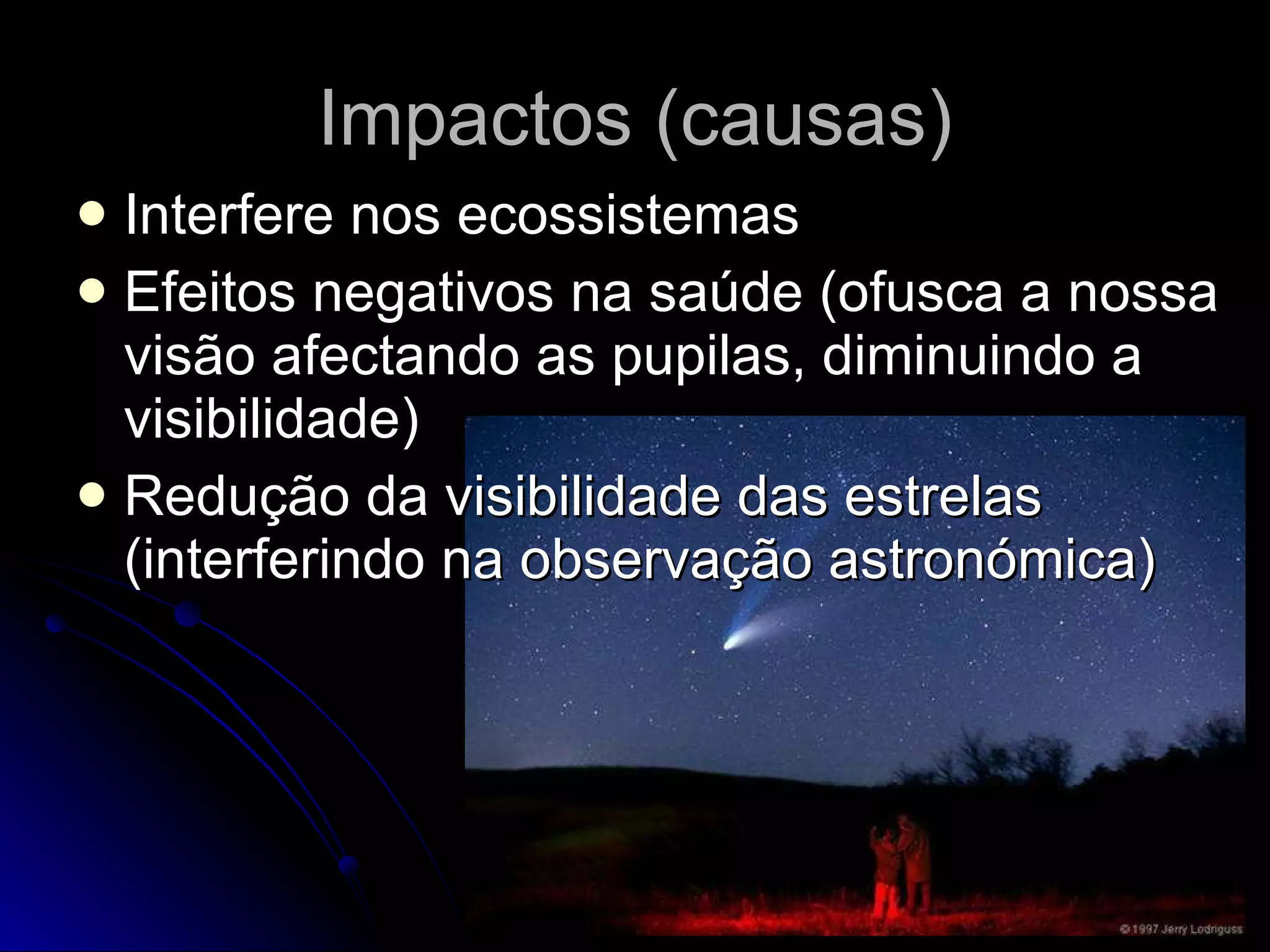 Impactos (causas) Interfere nos ecossistemas Efeitos negativos na saúde (ofusca a nossa visão afectando as pupilas, diminuindo a visibilidade) Redução da visibilidade das estrelas (interferindo na observação astronómica) 