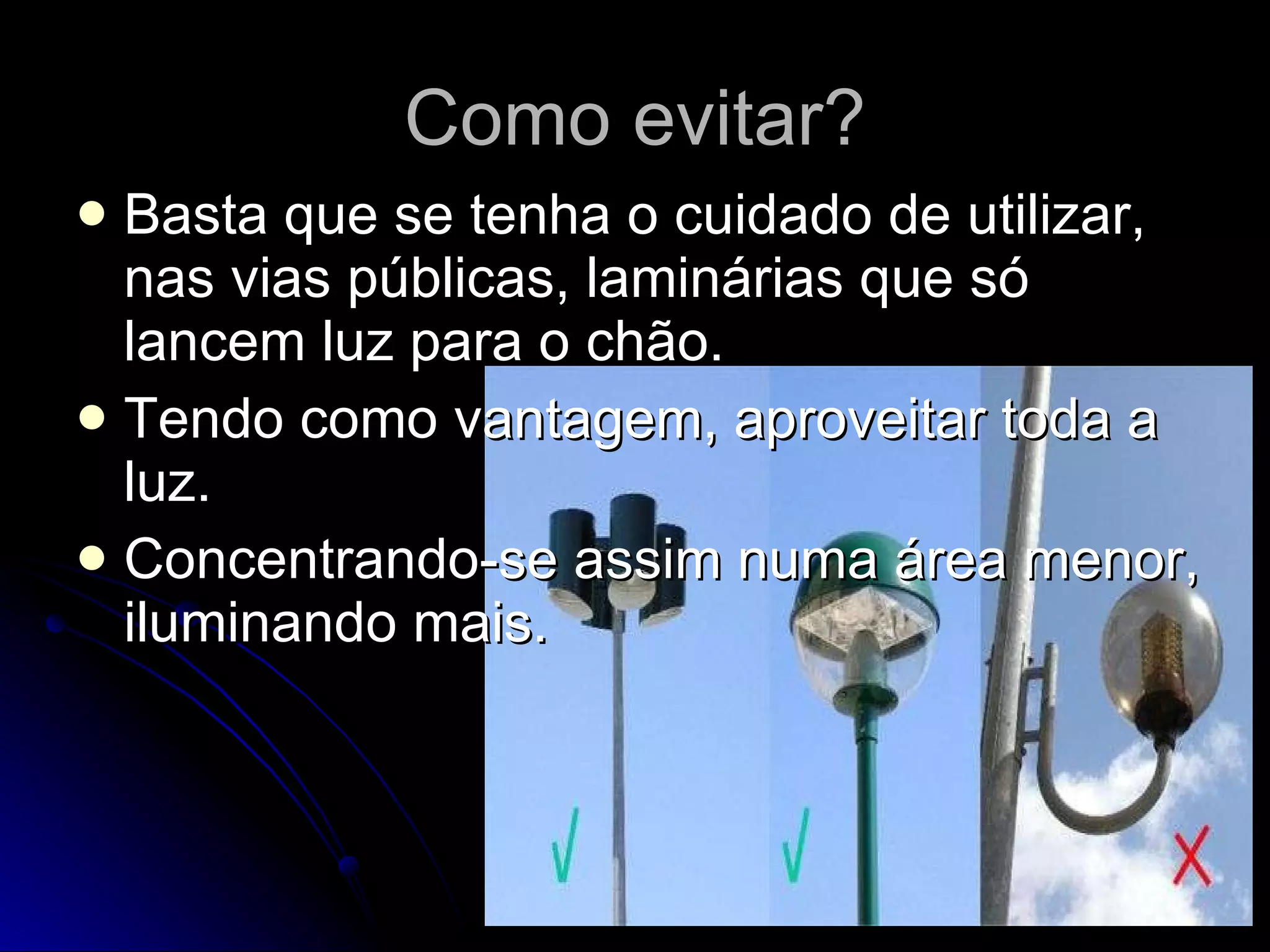 Como evitar? Basta que se tenha o cuidado de utilizar, nas vias públicas, laminárias que só lancem luz para o chão. Tendo como vantagem, aproveitar toda a luz. Concentrando-se assim numa área menor, iluminando mais. 