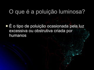 O que é a poluição luminosa? È o tipo de poluição ocasionada pela luz excessiva ou obstrutiva criada por humanos 