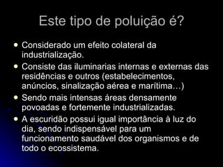 Este tipo de poluição é? Considerado um efeito colateral da industrialização. Consiste das iluminarias internas e externas das residências e outros (estabelecimentos, anúncios, sinalização aérea e marítima…) Sendo mais intensas áreas densamente povoadas e fortemente industrializadas. A escuridão possui igual importância à luz do dia, sendo indispensável para um funcionamento saudável dos organismos e de todo o ecossistema. 
