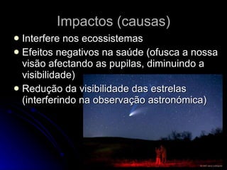 Impactos (causas) Interfere nos ecossistemas Efeitos negativos na saúde (ofusca a nossa visão afectando as pupilas, diminuindo a visibilidade) Redução da visibilidade das estrelas (interferindo na observação astronómica) 