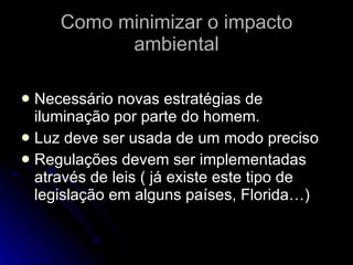 Como minimizar o impacto ambiental Necessário novas estratégias de iluminação por parte do homem. Luz deve ser usada de um modo preciso Regulações devem ser implementadas através de leis ( já existe este tipo de legislação em alguns países, Florida…) 