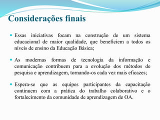 Considerações finais
 Essas iniciativas focam na construção de um sistema
educacional de maior qualidade, que beneficiem a todos os
níveis de ensino da Educação Básica;
 As modernas formas de tecnologia da informação e
comunicação contribuem para a evolução dos métodos de
pesquisa e aprendizagem, tornando-os cada vez mais eficazes;
 Espera-se que as equipes participantes da capacitação
continuem com a prática do trabalho colaborativo e o
fortalecimento da comunidade de aprendizagem de OA.
 